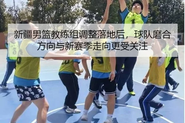 新疆男篮教练组调整落地后，球队磨合方向与新赛季走向更受关注